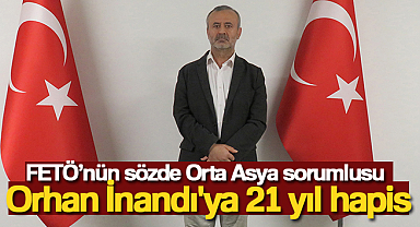 FETÖ’nün sözde Orta Asya sorumlusu Orhan İnandı'ya 21 yıl hapis