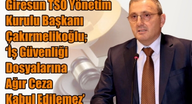 Giresun TSO Yönetim Kurulu Başkanı Çakırmelikoğlu; ‘İş Güvenliği Dosyalarına Ağır Ceza Kabul Edilemez’